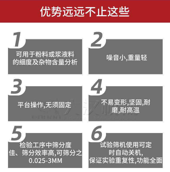 試驗篩優(yōu)勢：1，可用于粉料或漿液料的細(xì)度及雜物含量分析。2，噪音小，重量輕。3，平臺操作，無須固定。4，不易變形，堅固，耐磨，耐高溫。5，檢驗工序中篩分度佳，篩分效率高，可篩分之0.025-3MM6，試驗篩機(jī)使用可定時自動關(guān)機(jī)保證實驗重復(fù)性，功能全面。