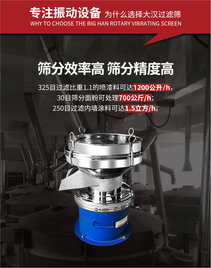 大漢過濾篩篩分效率高,精度高;325目過濾比重1:1的噴油漆可達1200公升/時;30目篩粉面粉可處理700公斤/時;250目過濾內(nèi)墻涂料可達1.5立方/h;過濾篩廠家直銷價格便宜。過濾篩適用物料：粘液粉末都可以使用具體產(chǎn)品如下：奶制品，油漆，泥漿，淀粉，果汁等。